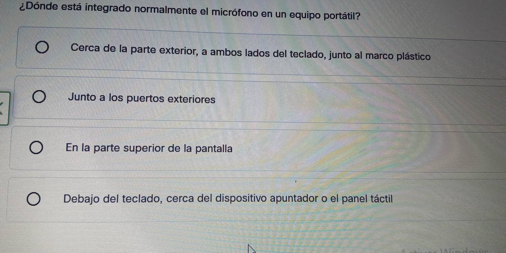 ¿Dónde está integrado normalmente el micrófono en un equipo portátil?
Cerca de la parte exterior, a ambos lados del teclado, junto al marco plástico
Junto a los puertos exteriores
En la parte superior de la pantalla
Debajo del teclado, cerca del dispositivo apuntador o el panel táctil