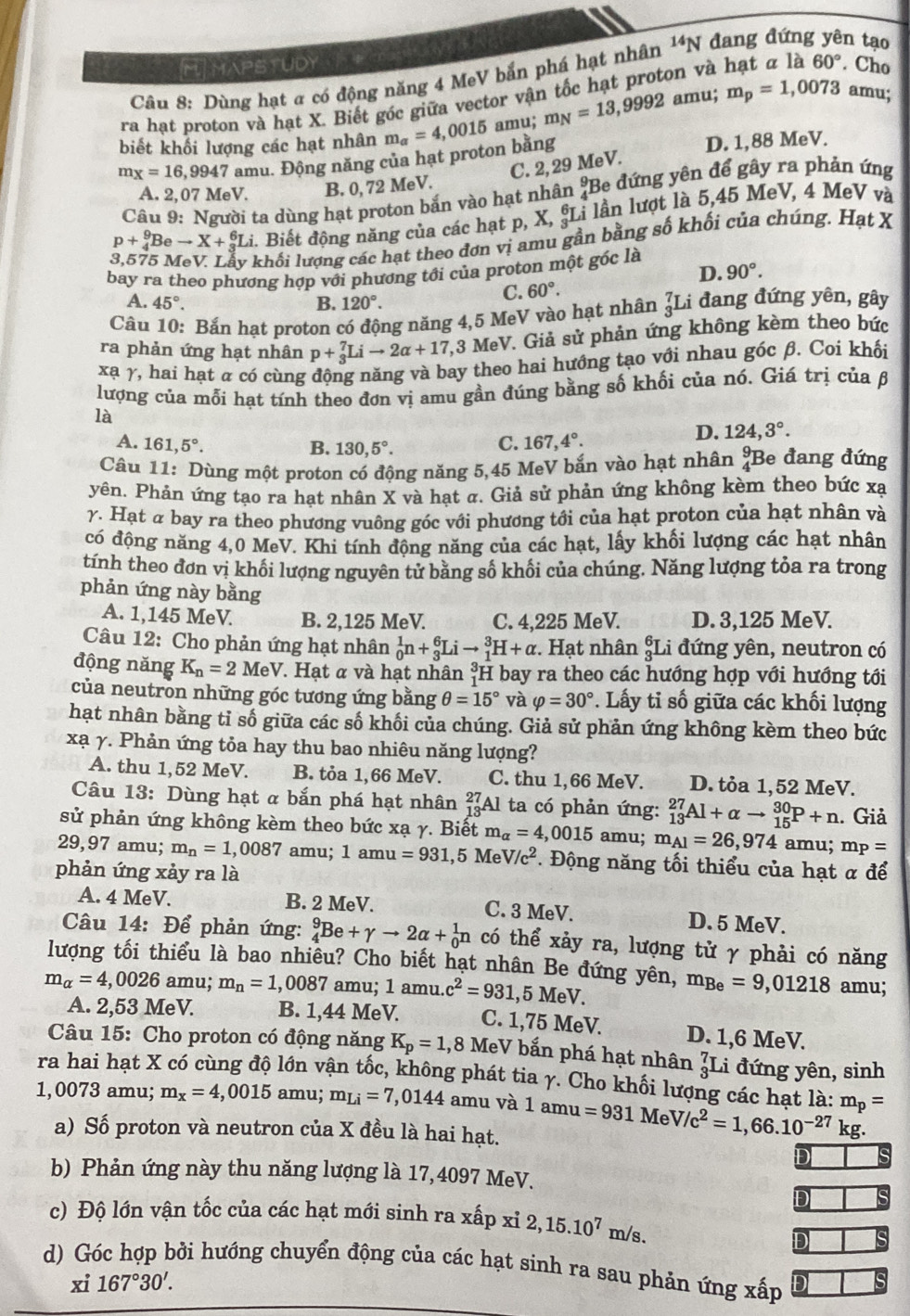 MTHAPSTUDY
Câu 8: Dùng hạt ơ có động năng 4 MeV bắn phá hạt nhân^(14)N đang đứng yên tạo
ra hạt proton và hạt X. Biết góc giữa vector vận tốc hạt proton và hạt α là 60°. Cho
biết khổi lượng các hạt nhân m_alpha =4,0015 amu; m_N=13,9992a mu; m_p=1,0073 amu;
m_X=16,9947 amu. Động năng của hạt proton bằng D. 1,88 MeV.
C. 2, 29 MeV.
A. 2, 07 MeV. B. 0, 72 MeV.
Câu 9: Người ta dùng hạt proton bắn vào hạt nhân ;Be đứng yên để gây ra phản ứng
p+_4^(9Beto X+_3^6Li 2. Biết động năng của các hạt p, X, ŞLi lần lượt là 5,45 MeV, 4 MeV và
khối lượng các hạt theo đơn vị amu gần bằng số khối của chúng. Hạt X
bay ra theo phương hợp với phương tới của proton một góc là
D. 90^circ).
A. 45°. B. 120°.
C. 60°.
Câu 10: Bắn hạt proton có động năng 4,5 MeV vào hạt nhân _3^(7Li đang đứng yên, gây
ra phản ứng hạt nhân p+_3^7Lito 2alpha +17,3MeV 7. Giả sử phản ứng không kèm theo bức
xạ γ, hai hạt α có cùng động năng và bay theo hai hướng tạo với nhau góc β. Coi khối
lượng của mỗi hạt tính theo đơn vị amu gần đúng bằng số khối của nó. Giá trị của β
là
A. 161,5^circ). C. 167,4°.
D. 124,3°.
B. 130,5°.
Câu 11: Dùng một proton có động năng 5,45 MeV bắn vào hạt nhân ?Be đang đứng
yên. Phản ứng tạo ra hạt nhân X và hạt a. Giả sử phản ứng không kèm theo bức xạ
γ. Hạt α bay ra theo phương vuông góc với phương tới của hạt proton của hạt nhân và
có động năng 4,0 MeV. Khi tính động năng của các hạt, lấy khối lượng các hạt nhân
tính theo đơn vị khối lượng nguyên tử bằng số khối của chúng. Năng lượng tỏa ra trong
phản ứng này bằng
A. 1,145 MeV. B. 2,125 MeV. C. 4,225 MeV. D. 3,125 MeV.
Câu 12: Cho phản ứng hạt nhân _0^(1n+_3^6Lito _1^3H+alpha. Hạt nhân §Li đứng yên, neutron có
động năng K_n)=2MeV 7. Hạt α và hạt nhân H bay ra theo các hướng hợp với hướng tới
của neutron những góc tương ứng bằng θ =15° và varphi =30°. Lấy tỉ số giữa các khối lượng
hạt nhân bằng tỉ số giữa các số khối của chúng. Giả sử phản ứng không kèm theo bức
xạ γ. Phản ứng tỏa hay thu bao nhiêu năng lượng?
A. thu 1,52 MeV. B. tỏa 1,66 MeV. C. thu 1,66 MeV. D. tỏa 1,52 MeV.
Câu 13: Dùng hạt α bắn phá hạt nhân _(13)^(27)A 1 ta có phản ứng: _(13)^(27)Al+alpha to _(15)^(30)P+n. Giả
sử phản ứng không kèm theo bức xạ γ. Biết m_alpha =4 ,0015 amu; m_Al=26,974 amu; mp =
29,97 amu; m_n=1 ,0087 amu; 1amu=931 ,5 Me V/c^2.  Động năng tối thiểu của hạt α để
phản ứng xảy ra là
A. 4 MeV. B. 2 MeV. C. 3 MeV. D. 5 MeV.
Câu 14: Để phản ứng: _4^(9Be+gamma to 2alpha +_0^1n có thể xảy ra, lượng tử γ phải có năng
lượng tối thiểu là bao nhiêu? Cho biết hạt nhân Be đứng yên, m_Be)=9,01218 amu;
m_alpha =4,0026 amu; m_n=1, .008 7 amu; 1amu.c^2=931 ,5 MeV.
A. 2,53 MeV. B. 1,44 MeV. C. 1,75 MeV. D. 1,6 MeV.
Câu 15: Cho proton có động năng K_p=1 ,8 MeV bắn phá hạt nhân _3^(7L i đứng yên, sinh
ra hai hạt X có cùng độ lớn vận tốc, không phát tia γ. Cho khối lượng các hạt là: m_p)=
1,0073 amu; m_x=4,0015 amu; m_Li=7,0144 amu và 1 amu =931MeV/c^2=1,66.10^(-27) kg.
a) Số proton và neutron của X đều là hai hạt.
D
b) Phản ứng này thu năng lượng là 17,4097 MeV.
D
c) Độ lớn vận tốc của các hạt mới sinh ra xấp xỉ 2,15.10^7m/s.
d) Góc hợp bởi hướng chuyển động của các hạt sinh ra sau phản ứng xấp
xi 167°30'.