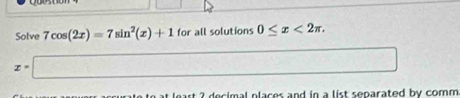 Solve 7cos (2x)=7sin^2(x)+1 for all solutions 0≤ x<2π.
x=□
□ 
t 2 decimal places and in a list separated by comm.