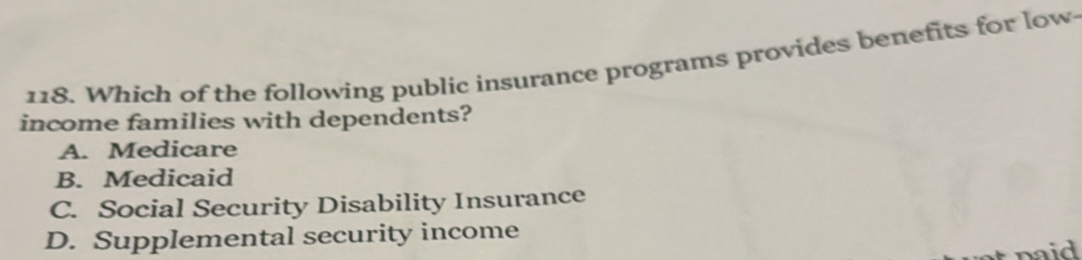 Which of the following public insurance programs provides benefits for low
income families with dependents?
A. Medicare
B. Medicaid
C. Social Security Disability Insurance
D. Supplemental security income
naid