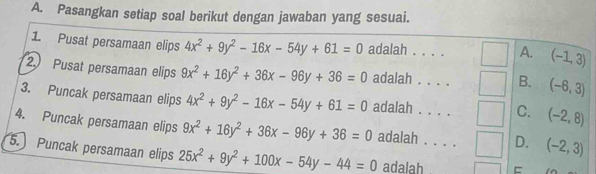 Pasangkan setiap soal berikut dengan jawaban yang sesuai.
1 Pusat persamaan elips 4x^2+9y^2-16x-54y+61=0 adalah . . . . A. (-1,3)
2. Pusat persamaan elips 9x^2+16y^2+36x-96y+36=0 adalah . . . . B. (-6,3)
3. Puncak persamaan elips 4x^2+9y^2-16x-54y+61=0 adalah . . . . C. (-2,8)
4. Puncak persamaan elips 9x^2+16y^2+36x-96y+36=0 adalah . . . . D. (-2,3)
5. Puncak persamaan elips 25x^2+9y^2+100x-54y-44=0 adalah E