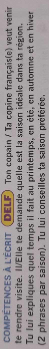 COMPÉTENCES À L'ÉCRIT (DELF) Ton copain / Ta copine français(e) veut venir 
te rendre visite. Il/Elle te demande quelle est la saison idéale dans ta région. 
Tu lui expliques quel temps il fait au printemps, en été, en automne et en hiver 
(2 phrases par saison). Tu lui conseilles ta saison préférée.