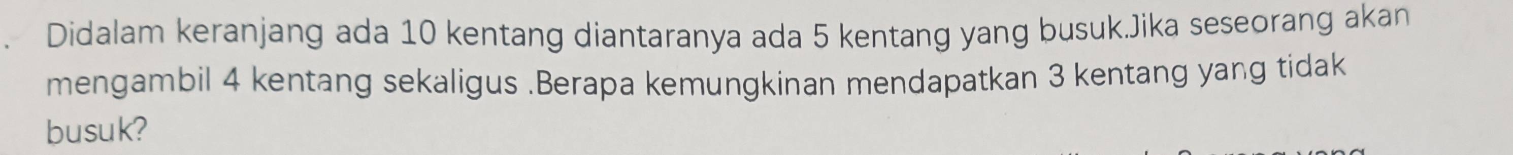 Didalam keranjang ada 10 kentang diantaranya ada 5 kentang yang busuk.Jika seseorang akan 
mengambil 4 kentang sekaligus .Berapa kemungkinan mendapatkan 3 kentang yang tidak 
busuk?