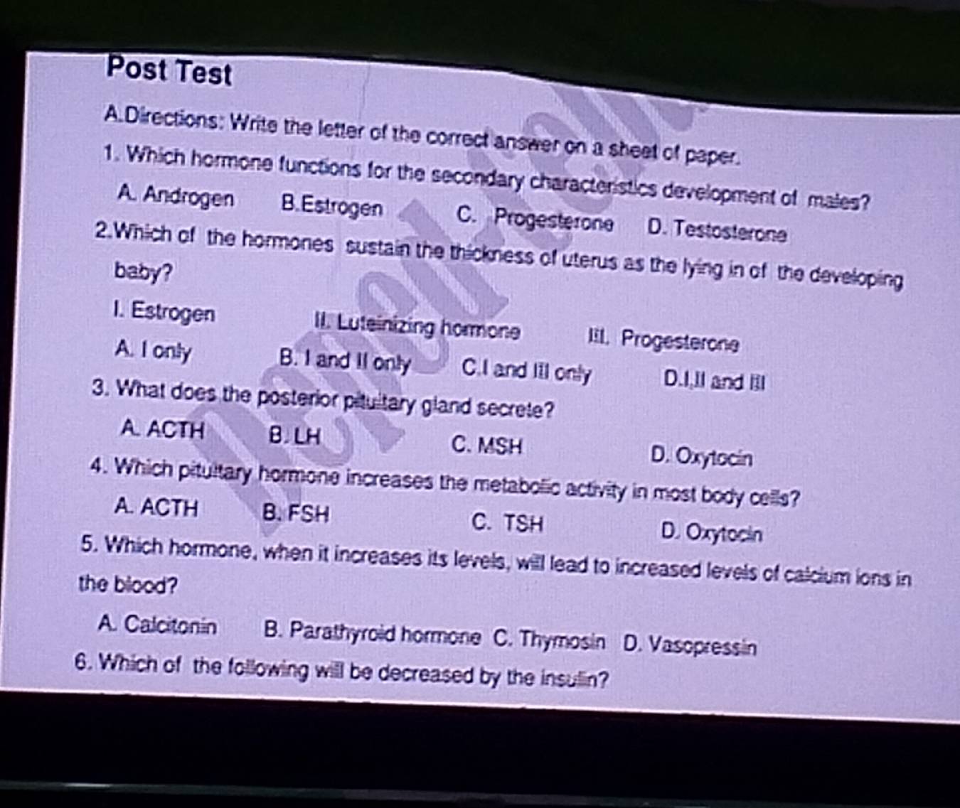 Post Test
A.Directions: Write the letter of the correct answer on a sheet of paper.
1. Which hormone functions for the secondary characteristics development of males?
A. Androgen B. Estrogen C. Progesterone D. Testosterone
2.Which of the hormones sustain the thickness of uterus as the lying in of the developing
baby?
1. Estrogen II. Luteinizing hormone IiI. Progesterone
A. I only B. I and II only C.I and III only D.I,II and Ill
3. What does the posterior pitultary gland secrete?
A. ACTH B.LH C. MSH D. Oxytocin
4. Which pitultary hormone increases the metabolic activity in most body cells?
A. ACTH B. FSH C. TSH D. Oxytocin
5. Which hormone, when it increases its levels, will lead to increased levels of calcium ions in
the blood?
A. Calcitonin B. Parathyroid hormone C. Thymosin D. Vasopressin
6. Which of the following will be decreased by the insulin?