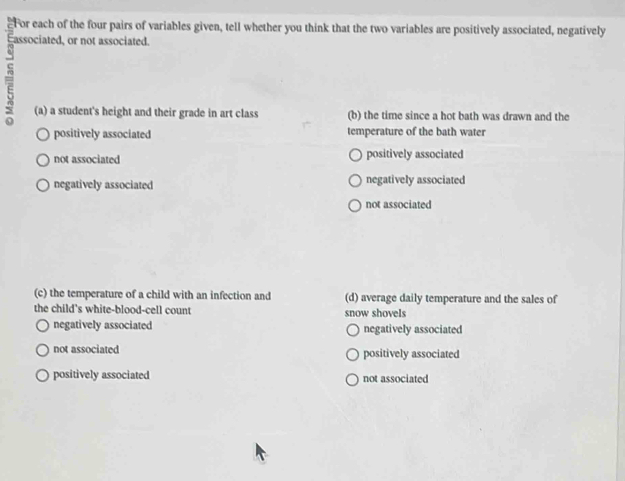 For each of the four pairs of variables given, tell whether you think that the two variables are positively associated, negatively
associated, or not associated.
E
(a) a student's height and their grade in art class (b) the time since a hot bath was drawn and the
positively associated temperature of the bath water
not associated positively associated
negatively associated negatively associated
not associated
(c) the temperature of a child with an infection and (d) average daily temperature and the sales of
the child's white-blood-cell count snow shovels
negatively associated negatively associated
not associated positively associated
positively associated not associated