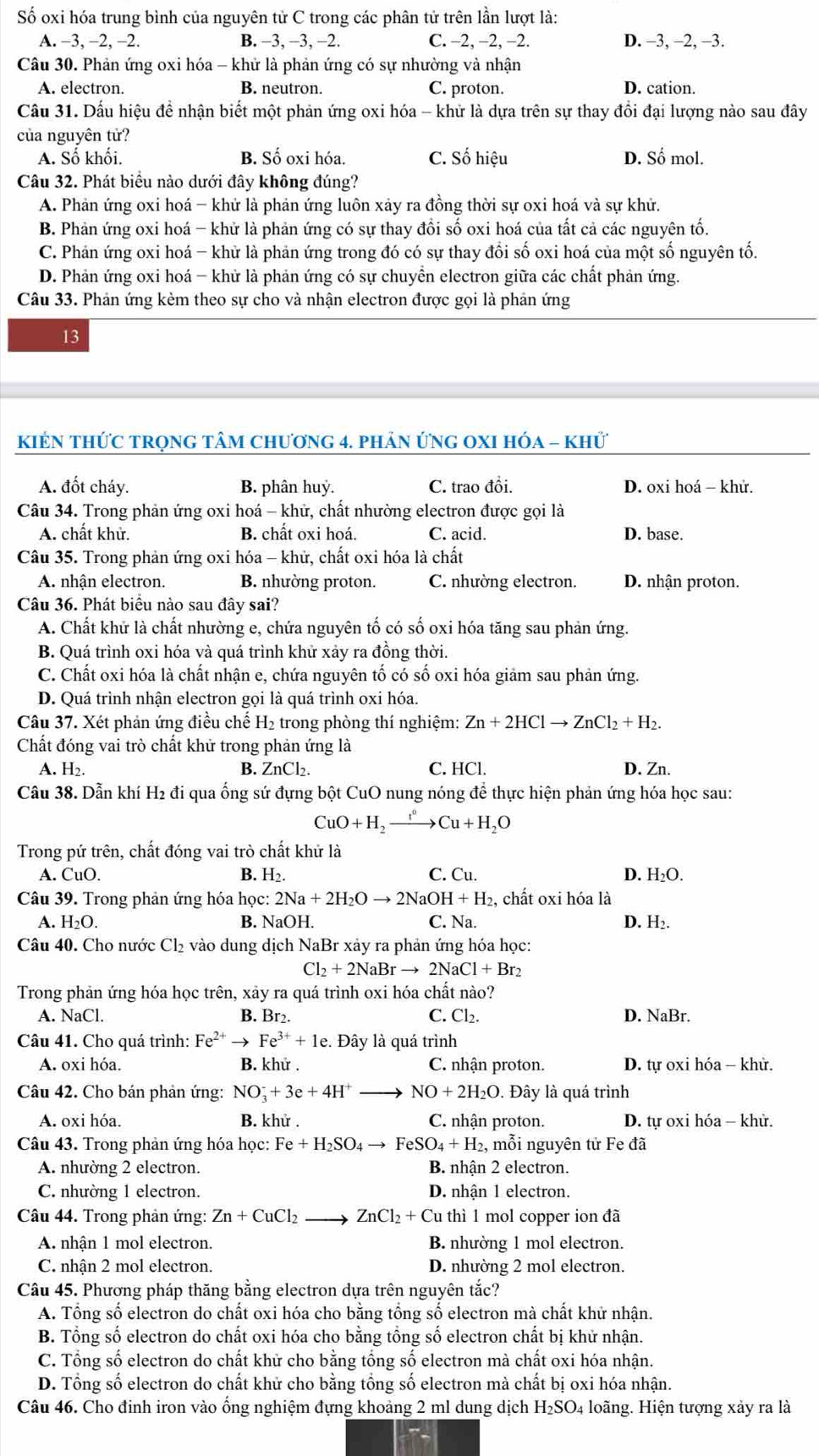 Số oxi hóa trung bình của nguyên tử C trong các phân tử trên lần lượt là:
A. −3, −2, -2. B. −3, −3, −2. C. −2, −2, −2. D. −3, −2, −3.
Câu 30. Phản ứng oxi hóa - khứ là phản ứng có sự nhường và nhận
A. electron. B. neutron. C. proton. D. cation.
Câu 31. Dấu hiệu để nhận biết một phản ứng oxi hóa - khử là dựa trên sự thay đồi đại lượng nào sau đây
của nguyên tử?
A. Số khối. B. Số oxi hóa. C. Số hiệu D. Số mol.
Câu 32. Phát biểu nào dưới đây không đúng?
A. Phản ứng oxi hoá - khử là phản ứng luôn xảy ra đồng thời sự oxi hoá và sự khử.
B. Phản ứng oxi hoá - khử là phản ứng có sự thay đồi số oxi hoá của tất cả các nguyên tố.
C. Phản ứng oxi hoá - khử là phản ứng trong đó có sự thay đồi số oxi hoá của một số nguyên tố.
D. Phản ứng oxi hoá - khử là phản ứng có sự chuyền electron giữa các chất phản ứng.
Câu 33. Phản ứng kèm theo sự cho và nhận electron được gọi là phản ứng
13
KIÉN tHỨC trọnG tâM chương 4. phản ứng OXI hóa - khử
A. đốt cháy. B. phân huỷ. C. trao đồi. D. oxi hoá - khử.
Câu 34. Trong phản ứng oxi hoá - khử, chất nhường electron được gọi là
A. chất khử. B. chất oxi hoá. C. acid. D. base.
Câu 35. Trong phản ứng oxi hóa - khử, chất oxi hóa là chất
A. nhận electron. B. nhường proton. C. nhường electron. D. nhận proton.
Câu 36. Phát biểu nào sau đây sai?
A. Chất khử là chất nhường e, chứa nguyên tố có số oxi hóa tăng sau phản ứng.
B. Quá trình oxi hóa và quá trình khử xảy ra đồng thời.
C. Chất oxi hóa là chất nhận e, chứa nguyên tố có số oxi hóa giảm sau phản ứng.
D. Quá trình nhận electron gọi là quá trình oxi hóa.
Câu 37. Xét phản ứng điều chế H₂ trong phòng thí nghiệm: Zn+2HClto ZnCl_2+H_2.
Chất đóng vai trò chất khử trong phản ứng là
A. H2. B. ZnCl_2. C. HCl. D. Zn.
Câu 38. Dẫn khí H2 đi qua ổng sứ đựng bột CuO nung nóng để thực hiện phản ứng hóa học sau:
CuO+H_2to Cu^oCu+H_2O
Trong pứ trên, chất đóng vai trò chất khử là
B. H_2.
A. CuO C. Cu. D. H₂O.
Câu 39. Trong phản ứng hóa học: 2Na+2H_2Oto 2NaOH+H_2 , chất oxi hóa là
A. H_2O. B. NaOH. C. Na. D. H₂.
Câu 40. Cho nước Cl_2 vào dung dịch NaBr xảy ra phản ứng hóa học:
Cl_2+2NaBrto 2NaCl+Br_2
Trong phản ứng hóa học trên, xảy ra quá trình oxi hóa chất nào?
A. NaCl. B. Br2. C. Cl₂. D. NaBr.
Câu 41. Cho quá trình: Fe^(2+)to Fe^(3+)+1e. Đây là quá trình
A. oxi hóa. B. khử . C. nhận proton.  D. tự oxi hóa - khử.
Câu 42. Cho bán phản ứng: NO_3^(-+3e+4H^+) NO+2H_2O. Đây là quá trình
A. oxi hóa. B. khử . C. nhận proton.  D. tự oxi hóa - khử.
Câu 43. Trong phản ứng hóa học: Fe+H_2SO_4to FeSO_4+H_2 :, mỗi nguyên tử Fe đã
A. nhường 2 electron. B. nhận 2 electron.
C. nhường 1 electron. D. nhận 1 electron.
Câu 44. Trong phản ứng: Zn+CuCl_2 ZnCl_2+Cuthi1 mol copper ion đã
A. nhận 1 mol electron. B. nhường 1 mol electron.
C. nhận 2 mol electron. D. nhường 2 mol electron.
Câu 45. Phương pháp thăng bằng electron dựa trên nguyên tắc?
A. Tổng số electron do chất oxi hóa cho bằng tổng số electron mà chất khử nhận.
B. Tổng số electron do chất oxi hóa cho bằng tồng số electron chất bị khử nhận.
C. Tổng số electron do chất khữ cho bằng tổng số electron mà chất oxi hóa nhận.
D. Tổng số electron do chất khử cho bằng tổng số electron mà chất bị oxi hóa nhận.
Câu 46. Cho đinh iron vào ổng nghiệm đựng khoảng 2 ml dung dịch H₂SO₄ loãng. Hiện tượng xảy ra là