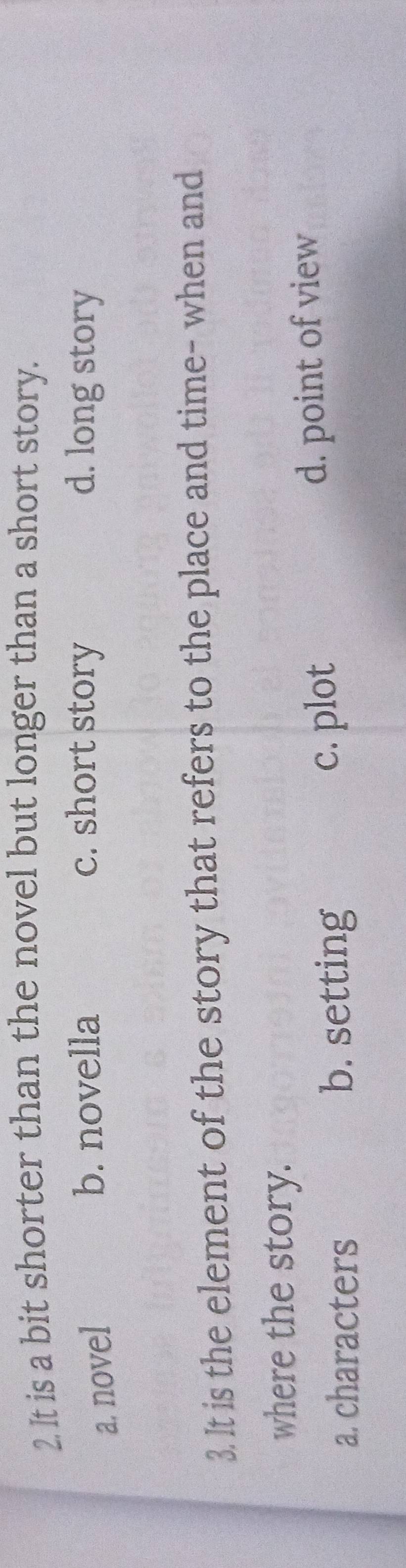 It is a bit shorter than the novel but longer than a short story.
a. novel
b. novella c. short story d. long story
3. It is the element of the story that refers to the place and time- when and
where the story.
a. characters b. setting
c. plot d. point of view