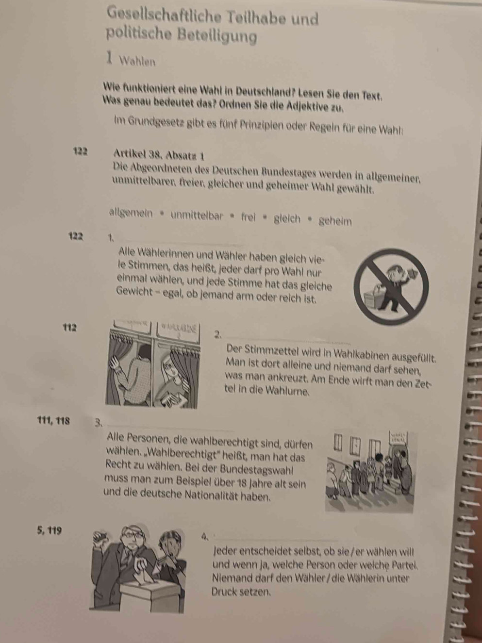 Gesellschäftliche Teilhabe und 
politische Beteiligung 
1 Wahlen 
Wie funktioniert eine Wahl in Deutschland? Lesen Sie den Text. 
Was genau bedeutet das? Ordnen Sie die Ädjektive zu, 
Im Grundgesetz gibt es fünf Prinzipien oder Regeln für eine Wahl:
122 Artikel 38, Absatz 1
Die Abgeordneten des Deutschen Bundestages werden in allgemeiner, 
unmittelbarer, freier, gleicher und geheimer Wahl gewählt. 
allgemein • unmittelbar • frei « gleich • geheim
122 1、 
Alle Wählerinnen und Wähler haben gleich vie- 
le Stimmen, das heißt, jeder darf pro Wahl nur 
einmal wählen, und jede Stimme hat das gleiche 
Gewicht - egal, ob jemand arm oder reich ist. 
_
112
2、 
Der Stimmzettel wird in Wahlkabinen ausgefüllt. 
Man ist dort alleine und niemand darf sehen, 
was man ankreuzt. Am Ende wirft man den Zet- 
tel in die Wahlurne.
111, 118 3、_ 
Alle Personen, die wahlberechtigt sind, dürfen 
wählen. „Wahlberechtigt'' heißt, man hat das 
Recht zu wählen. Bei der Bundestagswahl 
muss man zum Beispiel über 18 Jahre alt sein 
und die deutsche Nationalität haben.
5, 119
4、_ 
Jeder entscheidet selbst, ob sie/er wählen willl 
und wenn ja, welche Person oder welche Partei. 
Niemand darf den Wähler/die Wählerin unter 
Druck setzen.