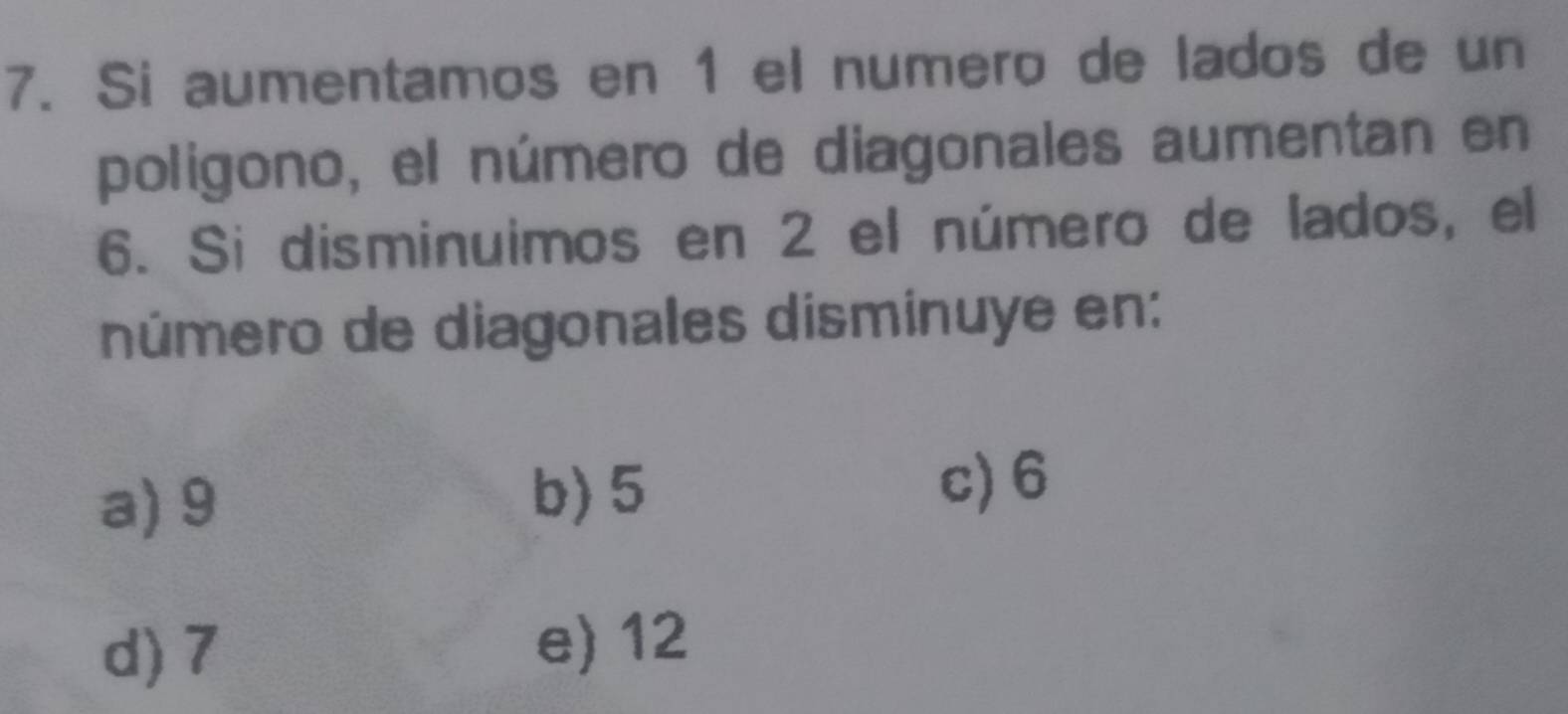 Si aumentamos en 1 el numero de lados de un
poligono, el número de diagonales aumentan en
6. Si disminuimos en 2 el número de lados, el
número de diagonales disminuye en:
a) 9 b) 5 c) 6
d) 7 e) 12