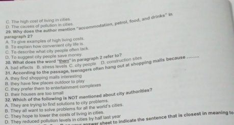 C. The high cost of living in cities
29. Why does the author mention 'accommodation, petrol, food, and drinks'' in
D. The causes of pollution in cilies.
paragraph 2?
A. To give examples of high living costs
B. To explain how convenient city life is.
C. To describe what city people often lack
D. To suggest city people save money.
30. What does the word 'them" in paragraph 2 refer to?
A. bad effects B. stress levels C. city people D. construction sites
31. According to the passage, teenagers often hang out at shopping malls because
_
A. they find shopping malls interesting
B. they have few places outdoor to play
C. they prefer them to entertainment complexes
D. their houses are too small
32. Which of the following is NOT mentioned about city authorities?
A. They are trying to find solutions to city problems.
B. They all want to solve problems for all the world's cities.
C. They hope to lower the costs of living in cities.
D. They reduced pollution levels in cities by half last year nower sheet to indicate the sentence that is closest in meaning to