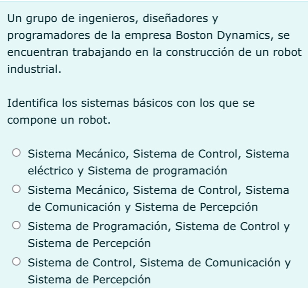 Un grupo de ingenieros, diseñadores y
programadores de la empresa Boston Dynamics, se
encuentran trabajando en la construcción de un robot
industrial.
Identifica los sistemas básicos con los que se
compone un robot.
Sistema Mecánico, Sistema de Control, Sistema
eléctrico y Sistema de programación
Sistema Mecánico, Sistema de Control, Sistema
de Comunicación y Sistema de Percepción
Sistema de Programación, Sistema de Control y
Sistema de Percepción
Sistema de Control, Sistema de Comunicación y
Sistema de Percepción