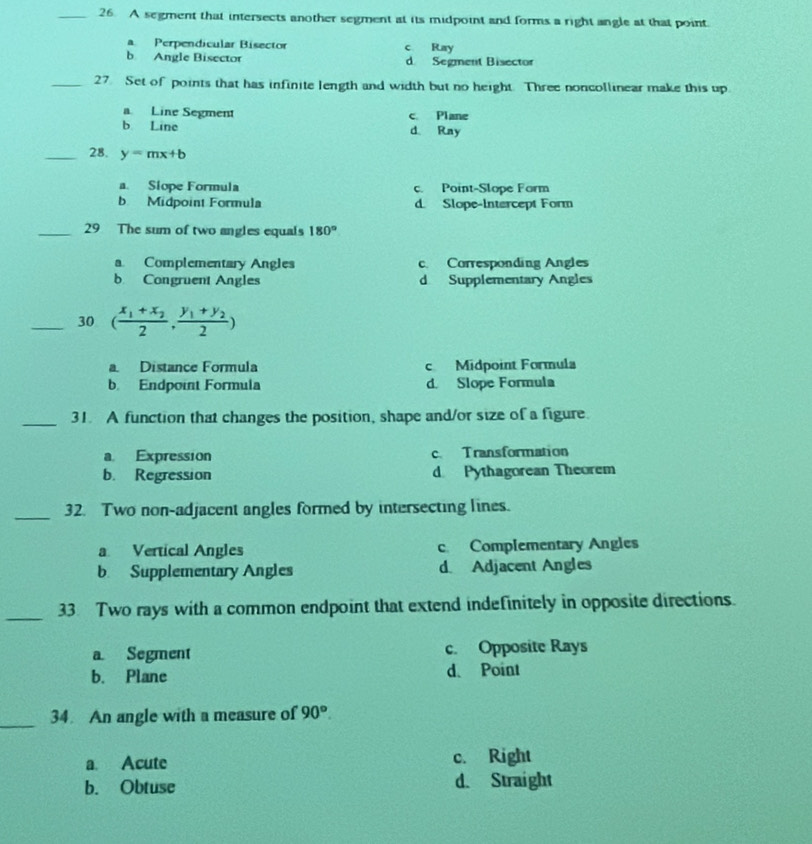 A segment that intersects another segment at its midpoint and forms a right angle at that point.
Perpendicular Bisector c Ray
b Angle Bisector d Segment Bisector
_27 Set of points that has infinite length and width but no height. Three noncollinear make this up.
a Line Segment c Plane
b Line d. Ray
_28. y=mx+b
a. Siope Formula c. Point-Slope Form
b Midpoint Formula d. Slope-Intercept Form
_29 The sum of two angles equals 180°
a Complementary Angles c. Corresponding Angles
b Congruent Angles d Supplementary Angles
_30 (frac x_1+x_22,frac y_1+y_22)
a. Distance Formula c Midpoint Formula
b. Endpoint Formula d. Slope Formula
_31. A function that changes the position, shape and/or size of a figure.
a Expression c. Transformation
b. Regression d Pythagorean Theorem
_32. Two non-adjacent angles formed by intersecting lines.
a Vertical Angles c Complementary Angles
b Supplementary Angles d. Adjacent Angles
_33 Two rays with a common endpoint that extend indefinitely in opposite directions.
a Segment c. Opposite Rays
b. Plane d. Point
_
34. An angle with a measure of 90°.
a. Acute c. Right
b. Obtuse d. Straight