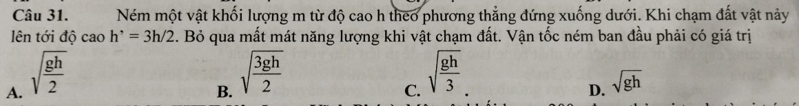 Ném một vật khối lượng m từ độ cao h theo phương thẳng đứng xuống dưới. Khi chạm đất vật này
ên tới độ cao h^,=3h/2. Bỏ qua mất mát năng lượng khi vật chạm đất. Vận tốc ném ban đầu phải có giá trị
A. sqrt(frac gh)2
B. sqrt(frac 3gh)2
C. sqrt(frac gh)3
D. sqrt(gh)