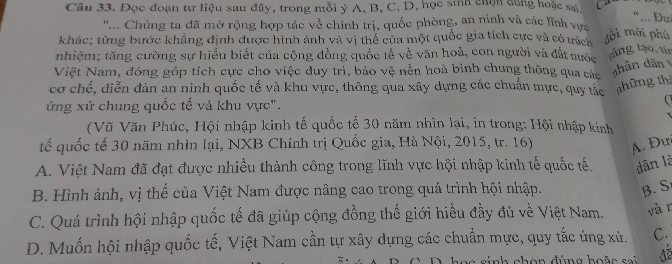 Đọc đoạn tư liệu sau đây, trong mỗi ý A, B, C, D, học sınn chọn dung hoặc sai.
"... Đư
''... Chúng ta đã mở rộng hợp tác về chính trị, quốc phòng, an ninh và các lĩnh vực
khác; từng bước khẳng định được hình ảnh và vị thế của một quốc gia tích cực và có trách ồi mới phù
nhiệm; tăng cường sự hiều biết của cộng đồng quốc tế về văn hoả, con người và đất nước sáng tạo, tín
Việt Nam, đóng góp tích cực cho việc duy trì, bảo vệ nền hoà bình chung thông qua các nhân dân 
cơ chế, diễn đàn an ninh quốc tế và khu vực, thông qua xây dựng các chuẩn mực, quy tắc thững thả
ứng xử chung quốc tế và khu vực".
(Vũ Văn Phúc, Hội nhập kinh tế quốc tế 30 năm nhìn lại, in trong: Hội nhập kinh
tế quốc tế 30 năm nhìn lại, NXB Chính trị Quốc gia, Hà Nội, 2015, tr. 16)
A. Đư
A. Việt Nam đã đạt được nhiều thành công trong lĩnh vực hội nhập kinh tế quốc tế.
dân là
B. Hình ảnh, vị thế của Việt Nam được nâng cao trong quá trình hội nhập.
B. S
C. Quá trình hội nhập quốc tế đã giúp cộng đồng thế giới hiểu đầy đủ về Việt Nam.
vàr
D. Muốn hội nhập quốc tế, Việt Nam cần tự xây dựng các chuẩn mực, quy tắc ứng xử. C.
a s n h c h o n đún g ho ặ c sai đã