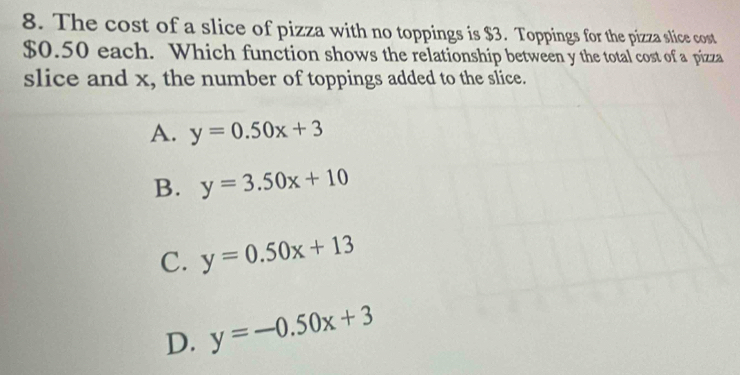 The cost of a slice of pizza with no toppings is $3. Toppings for the pizza slice cost
$0.50 each. Which function shows the relationship between y the total cost of a pizza
slice and x, the number of toppings added to the slice.
A. y=0.50x+3
B. y=3.50x+10
C. y=0.50x+13
D. y=-0.50x+3