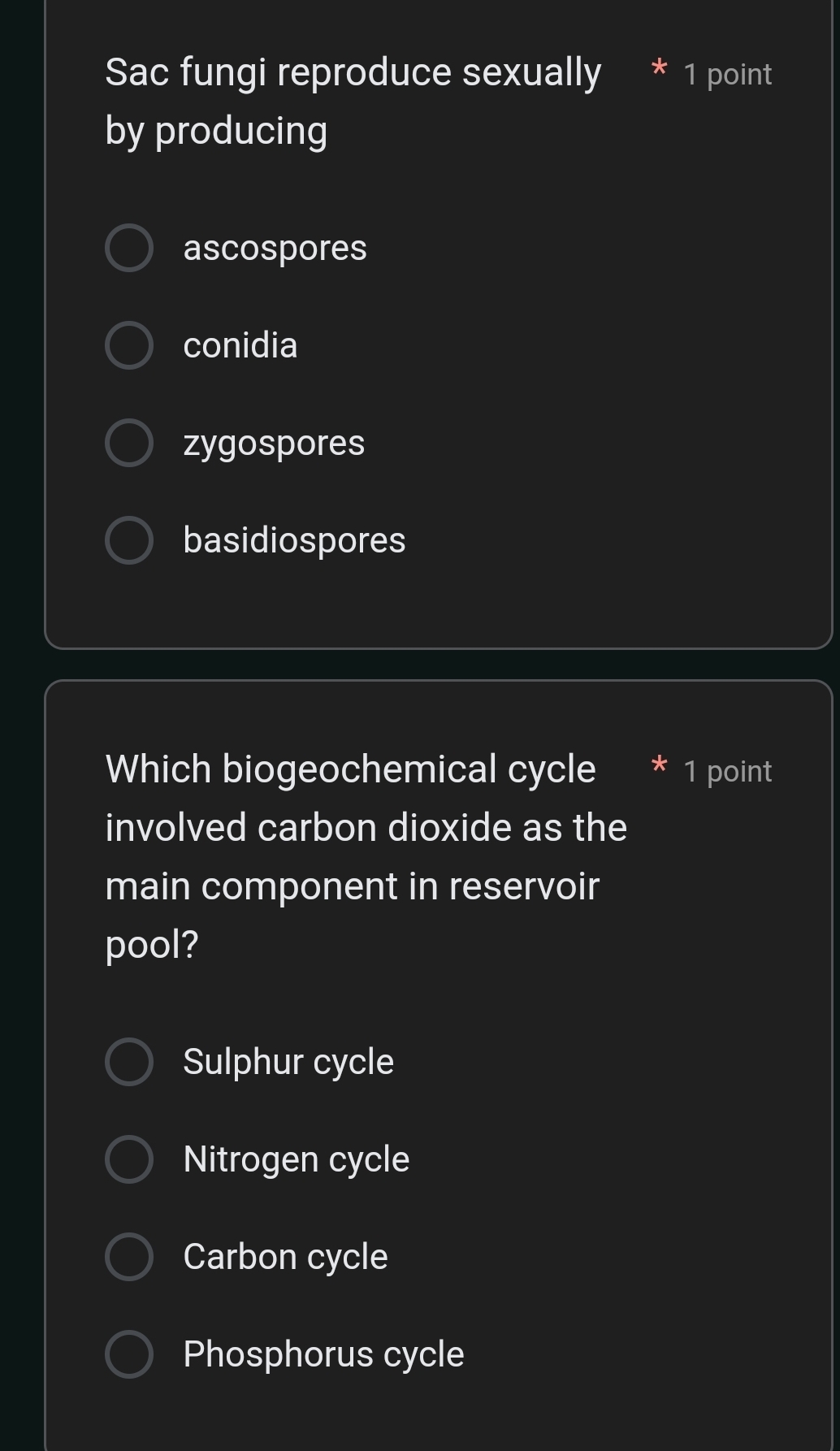 Sac fungi reproduce sexually * 1 point
by producing
ascospores
conidia
zygospores
basidiospores
Which biogeochemical cycle 1 point
involved carbon dioxide as the
main component in reservoir
pool?
Sulphur cycle
Nitrogen cycle
Carbon cycle
Phosphorus cycle