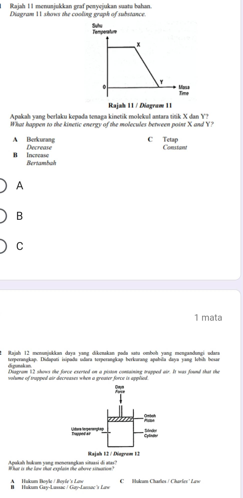 Rajah 11 menunjukkan graf penyejukan suatu bahan.
Diagram 11 shows the cooling graph of substance.
Rajah 11 / Diagram 11
Apakah yang berlaku kepada tenaga kinetik molekul antara titik X dan Y?
What happen to the kinetic energy of the molecules between point X and Y?
A Berkurang C Tetap
Decrease Constant
B Increase
Bertambah
A
B
C
1 mata
I Rajah 12 menunjukkan daya yang dikenakan pada satu omboh yang mengandungi udara
terperangkap. Didapati isipadu udara terperangkap berkurang apabila daya yang lebih besar
digunakan.
Diagram 12 shows the force exerted on a piston containing trapped air. It was found that the
volume of trapped air decreases when a greater force is applied.
Apakah hukum yang menerangkan situasi di atas?
What is the law that explain the above situation?
A Hukum Boyle / Boyle's Law C Hukum Charles / Charles ’ Law
B Hukum Gay-Lussac / Gay-Lussac's Law