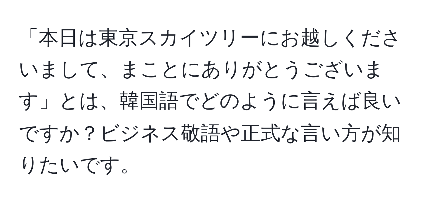 「本日は東京スカイツリーにお越しくださいまして、まことにありがとうございます」とは、韓国語でどのように言えば良いですか？ビジネス敬語や正式な言い方が知りたいです。