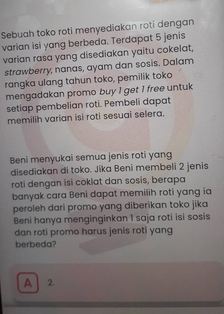 Sebuah toko roti menyediakan roti dengan
varian isi yang berbeda. Terdapat 5 jenis
varian rasa yang disediakan yaitu cokelat,
strawberry, nanas, ayam dan sosis. Dalam
rangka ulang tahun toko, pemilik toko
mengadakan promo buy 1 get 1 free untuk
setiap pembelian roti. Pembeli dapat
memilih varian isi roti sesuai selera.
Beni menyukai semua jenis roti yang
disediakan di toko. Jika Beni membeli 2 jenis
roti dengan isi coklat dan sosis, berapa
banyak cara Beni dapat memilih roti yang ia
peroleh dari promo yang diberikan toko jika
Beni hanya menginginkan 1 saja roti isi sosis
dan roti promo harus jenis roti yang
berbeda?
A 2.