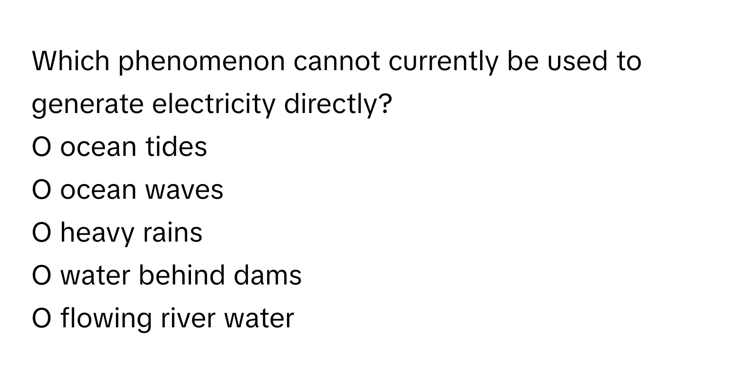 Which phenomenon cannot currently be used to generate electricity directly?

O ocean tides
O ocean waves
O heavy rains
O water behind dams
O flowing river water