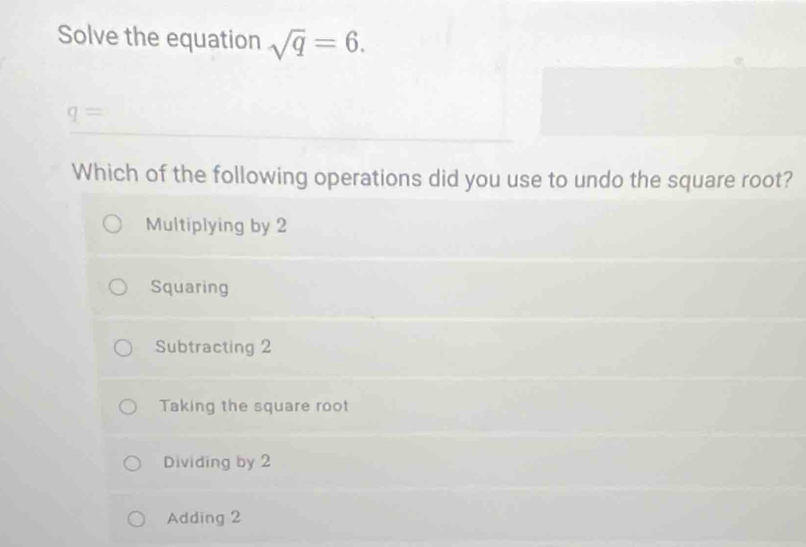 Solve the equation sqrt(q)=6.
q=
Which of the following operations did you use to undo the square root?
Multiplying by 2
Squaring
Subtracting 2
Taking the square root
Dividing by 2
Adding 2