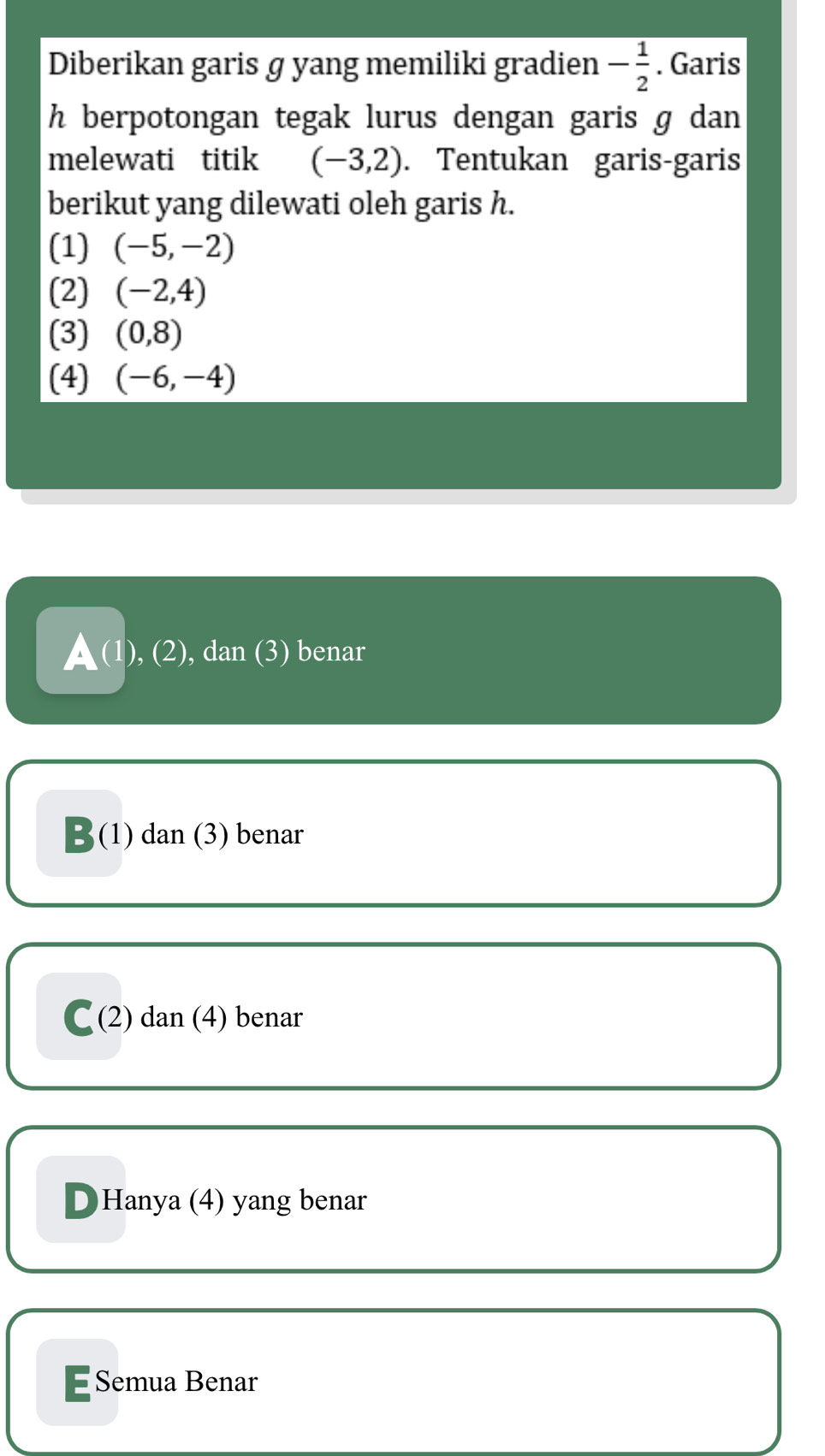 Diberikan garis g yang memiliki gradien - 1/2 . Garis
h berpotongan tegak lurus dengan garis g dan 
melewati titik (-3,2). Tentukan garis-garis
berikut yang dilewati oleh garis h.
(1) (-5,-2)
(2) (-2,4)
(3) (0,8)
(4) (-6,-4)
▲(1), (2), dan (3) benar
B(1) dan (3) benar
C(2) dan (4) benar
D Hanya (4) yang benar
E Semua Benar