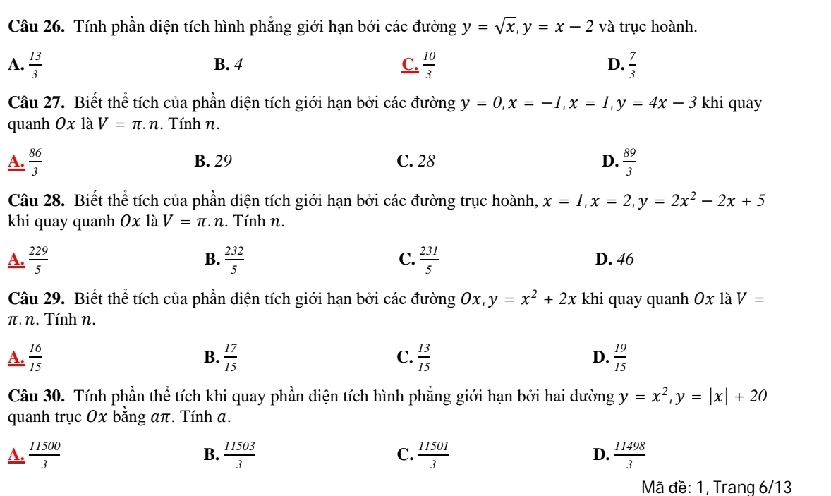 Tính phần diện tích hình phẳng giới hạn bởi các đường y=sqrt(x), y=x-2 và trục hoành.
A.  13/3  B. 4 C.  10/3  D.  7/3 
Câu 27. Biết thể tích của phần diện tích giới hạn bởi các đường y=0, x=-1, x=1, y=4x-3 khi quay
quanh 0x là V=π .n. Tính n.
A.  86/3  B. 29 C. 28 D.  89/3 
Câu 28. Biết thể tích của phần diện tích giới hạn bởi các đường trục hoành, x=1, x=2, y=2x^2-2x+5
khi quay quanh Ox là V=π. n . Tính n.
B.
C.
A.  229/5   232/5   231/5  D. 46
Câu 29. Biết thể tích của phần diện tích giới hạn bởi các đường Ox, y=x^2+2x khi quay quanh Ox là V=
π.n. Tính n.
A.  16/15   17/15   13/15  D.  19/15 
B.
C.
Câu 30. Tính phần thể tích khi quay phần diện tích hình phẳng giới hạn bởi hai đường y=x^2, y=|x|+20
quanh trục Ox bằng απ. Tính α.
A.  11500/3   11503/3   11501/3   11498/3 
B.
C.
D.
Mã đề: 1, Trang 6/13