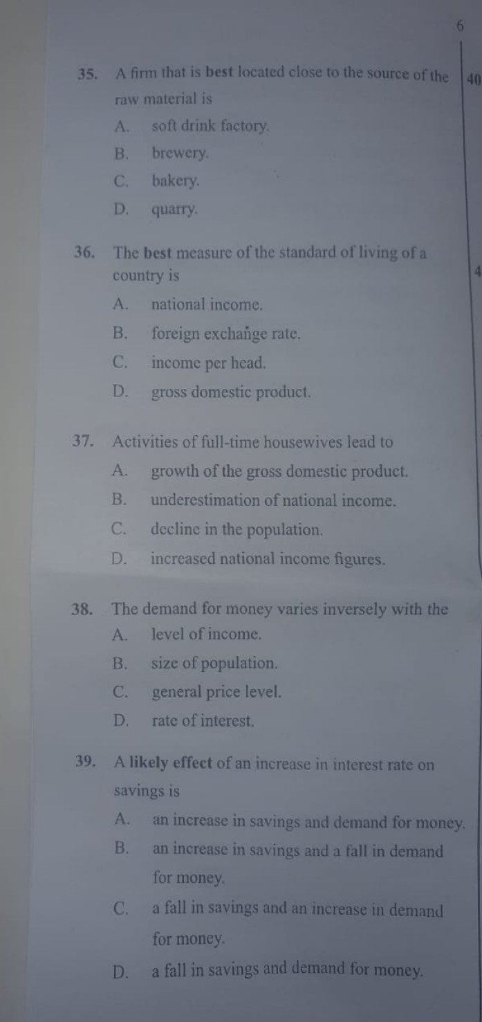 6
35. A firm that is best located close to the source of the 40
raw material is
A. soft drink factory.
B. brewery.
C. bakery.
D. quarry.
36. The best measure of the standard of living of a
country is
4
A. national income.
B. foreign exchange rate.
C. income per head.
D. gross domestic product.
37. Activities of full-time housewives lead to
A. growth of the gross domestic product.
B. underestimation of national income.
C. decline in the population.
D. increased national income figures.
38. The demand for money varies inversely with the
A. level of income.
B. size of population.
C. general price level.
D. rate of interest.
39. A likely effect of an increase in interest rate on
savings is
A. an increase in savings and demand for money.
B. an increase in savings and a fall in demand
for money.
C. a fall in savings and an increase in demand
for money.
D. a fall in savings and demand for money.