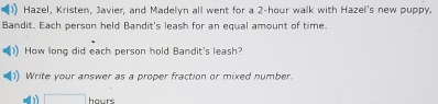 Hazel, Kristen, Javier, and Madelyn all went for a 2-hour walk with Hazel's new puppy, 
Bandit. Each person held Bandit's leash for an equal amount of time. 
How long did each person hold Bandit's leash? 
Write your answer as a proper fraction or mixed number. 
b □ hours