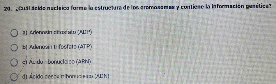 ¿Cuál ácido nucleico forma la estructura de los cromosomas y contiene la información genética?
a) Adenosín difosfato (ADP)
b) Adenosín trifosfato (ATP)
ç) Ácido ribonucleico (ARN)
d) Ácido desoxirribonucleico (ADN)