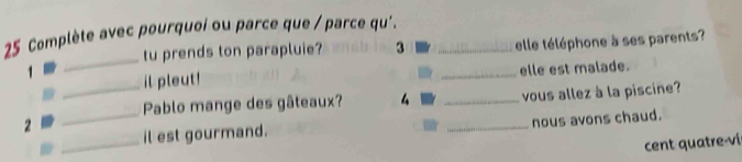 Complète avec pourquoi ou parce que / parce qu'._ 
_ 
tu prends ton parapluie? 3 elle téléphone à ses parents? 
1 il pleut! 
_elle est malade. 
_ 
_Pablo mange des gâteaux? 4 _vous allez à la piscine? 
2 il est gourmand. 
_nous avons chaud. 
_ 
cent quatre-vi