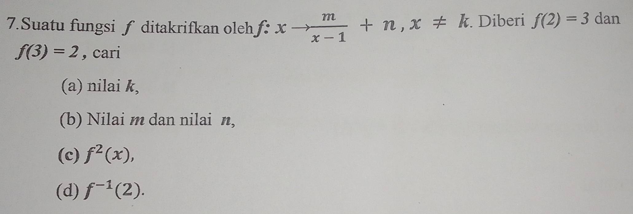 Suatu fungsi ƒ ditakrifkan oleh f:xto  m/x-1 +n, x!= k. Diberi f(2)=3 dan
f(3)=2 , cari
(a) nilai k,
(b) Nilai m dan nilai n,
(c) f^2(x),
(d) f^(-1)(2).