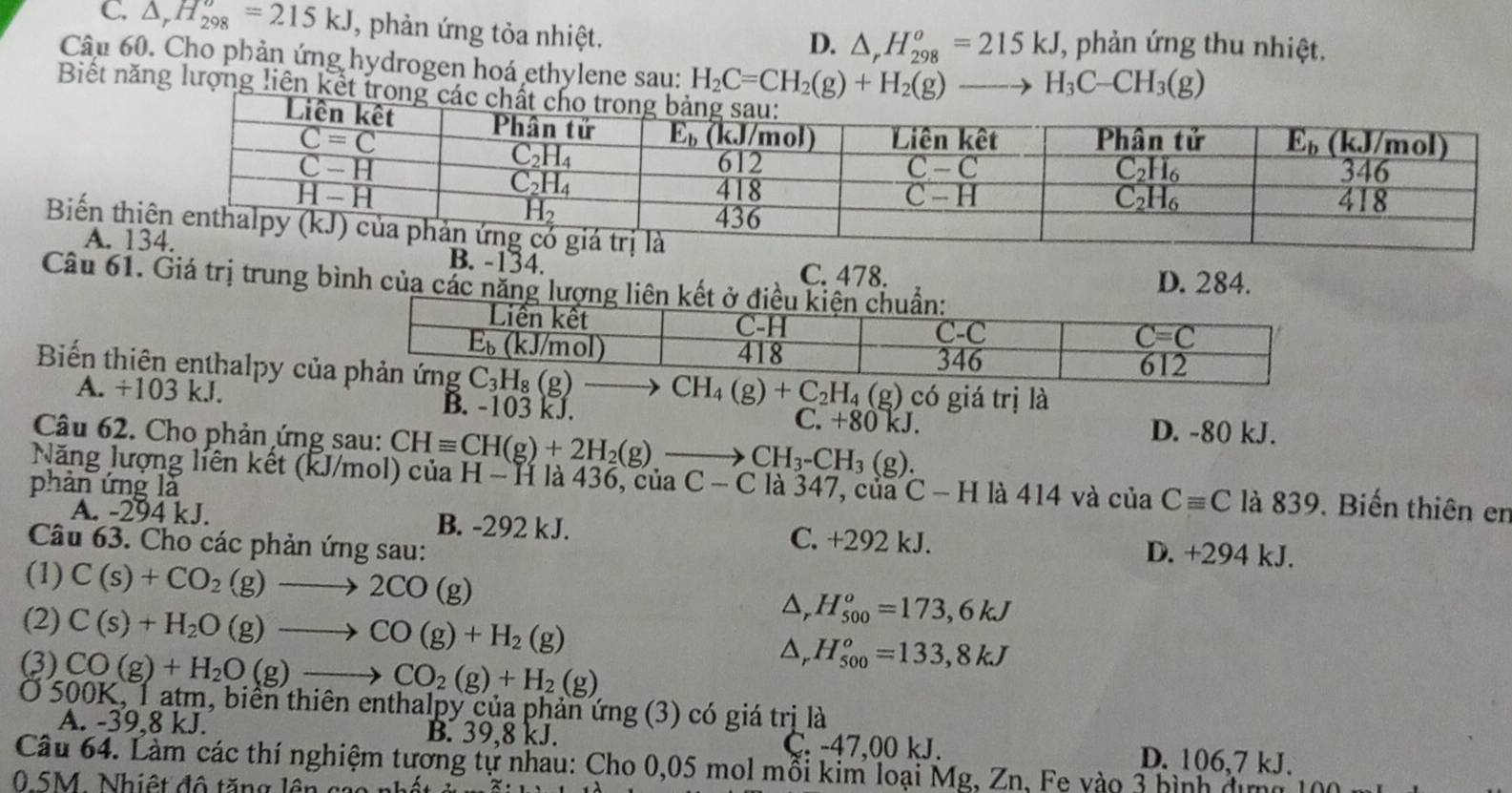 C. △ _rH_(298)^o=215kJ , phản ứng tỏa nhiệt. T, phản ứng thu nhiệt.
D. △ _rH_(298)^o=215kJ
Câu 60. Cho phản ứng hydrogen hoá ethylene sau: H_2C=CH_2(g)+H_2(g)to H_3C-CH_3(g)
Biết năng lượng liên kết trong các chất c
Biến t
A. B. -134. D. 284.
C. 478.
Câu 61. Giá trị trung bình của các năng lượng liên kết ở
Biến thiên enthalpy của 1
A. +103 kJ. B. -103 kJ.
) có giá trị là
C. +80kJ. D. -80 kJ.
Câu 62. Cho phản ứng sau: CHequiv CH(g)+2H_2(g)to CH_3-CH_3(g).
Năng lượng liên kết (kJ/mol) của H - H là 436, của
phản ứng là C-C là 347, của C-H là 414 và của Cequiv C là 839. Biến thiên en
A. -294 kJ. B. -292 kJ. C. +292 kJ. D. +294 kJ.
Câu 63. Cho các phản ứng sau:
(1) C(s)+CO_2(g)to 2CO(g) D, H_(500)^o=173,6kJ
(2) C(s)+H_2O(g)to CO(g)+H_2(g) D, H_(500)^o=133,8kJ
(3) CO(g)+H_2O(g)to CO_2(g)+H_2(g)
Ở 500K, 1 atm, biển thiên enthalpy của phản ứng (3) có giá trị là
A. -39,8 kJ. B. 39,8 kJ. Ç. -47,00 kJ. D. 106,7 kJ.
Câu 64. Làm các thí nghiệm tương tự nhau: Cho 0,05 mol mỗi kim loại Mg, Zn, Fe vào 3 hình địmh
0 5M. Nhiệt độ tăng lên goa nh ất