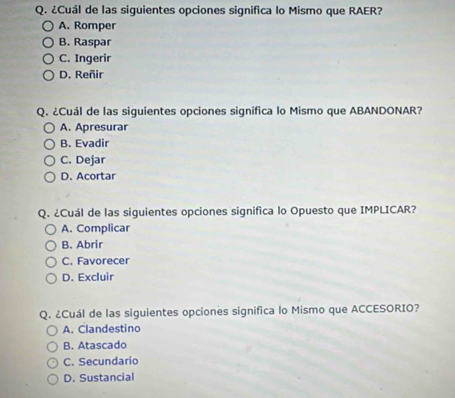 ¿Cuál de las siguientes opciones significa lo Mismo que RAER?
A. Romper
B. Raspar
C. Ingerir
D. Reñir
Q. ¿Cuál de las siguientes opciones significa lo Mismo que ABANDONAR?
A. Apresurar
B. Evadir
C. Dejar
D. Acortar
Q. ¿Cuál de las siguientes opciones significa lo Opuesto que IMPLICAR?
A. Complicar
B. Abrir
C. Favorecer
D. Excluir
Q. ¿Cuál de las siguientes opciones significa lo Mismo que ACCESORIO?
A. Clandestino
B. Atascado
C. Secundario
D. Sustancial