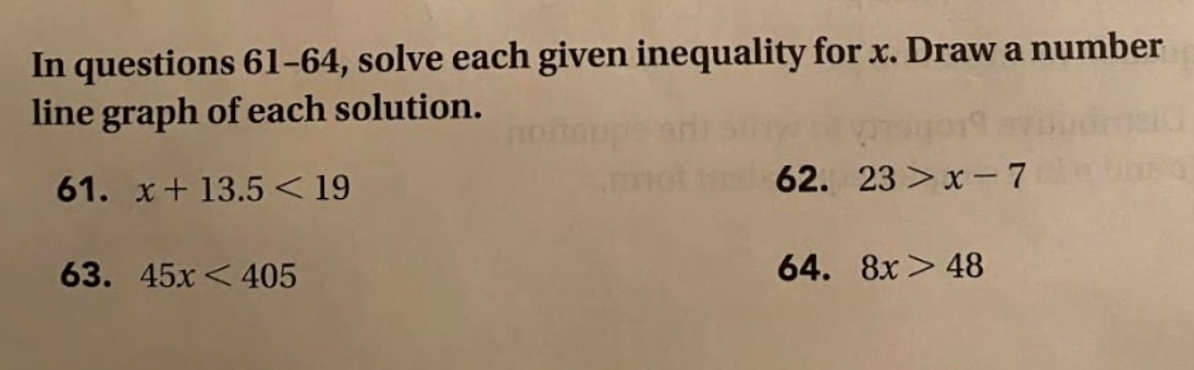 In questions 61-64, solve each given inequality for x. Draw a number 
line graph of each solution. 
61. x+13.5<19</tex> 62. 23>x-7
63. 45x<405</tex> 64. 8x>48