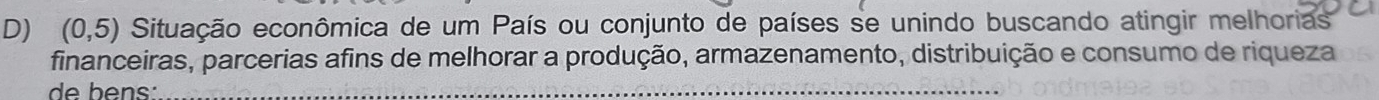 (0,5) Situação econômica de um País ou conjunto de países se unindo buscando atingir melhorias 
financeiras, parcerias afins de melhorar a produção, armazenamento, distribuição e consumo de riqueza 
de bens:_