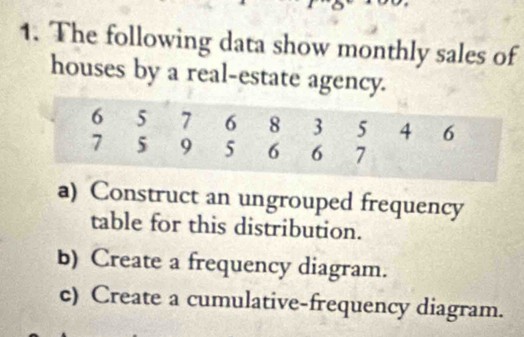 The following data show monthly sales of 
houses by a real-estate agency. 
a) Construct an ungrouped frequency 
table for this distribution. 
b) Create a frequency diagram. 
c) Create a cumulative-frequency diagram.