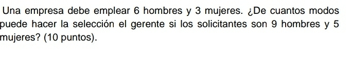 Una empresa debe emplear 6 hombres y 3 mujeres. ¿De cuantos modos 
puede hacer la selección el gerente si los solicitantes son 9 hombres y 5
mujeres? (10 puntos).