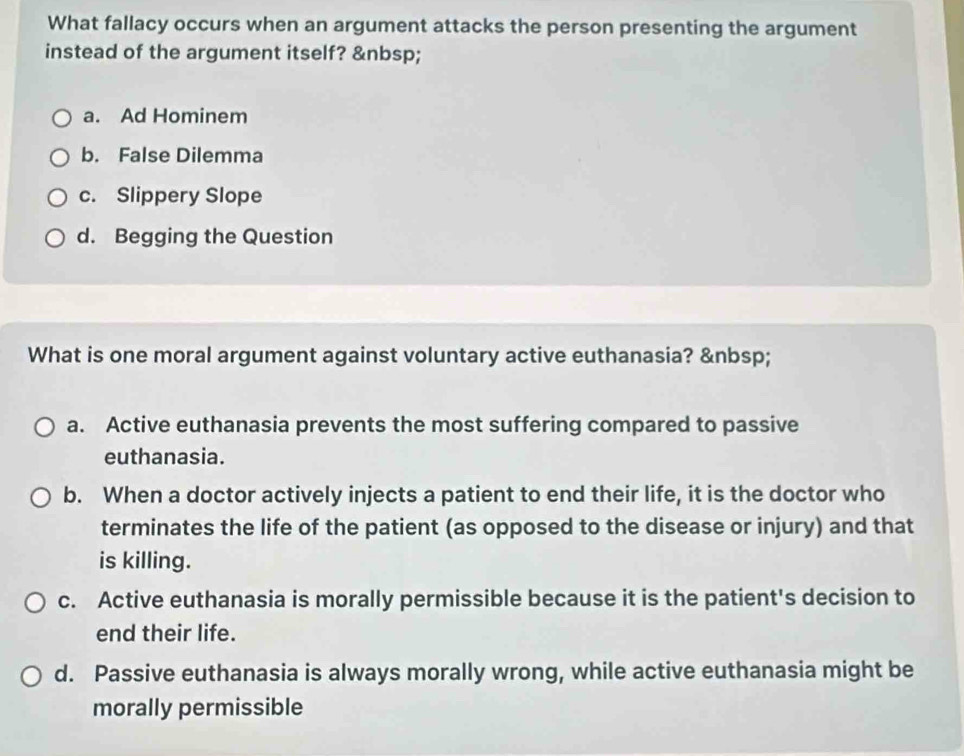 What fallacy occurs when an argument attacks the person presenting the argument
instead of the argument itself?
a. Ad Hominem
b. False Dilemma
c. Slippery Slope
d. Begging the Question
What is one moral argument against voluntary active euthanasia?
a. Active euthanasia prevents the most suffering compared to passive
euthanasia.
b. When a doctor actively injects a patient to end their life, it is the doctor who
terminates the life of the patient (as opposed to the disease or injury) and that
is killing.
c. Active euthanasia is morally permissible because it is the patient's decision to
end their life.
d. Passive euthanasia is always morally wrong, while active euthanasia might be
morally permissible