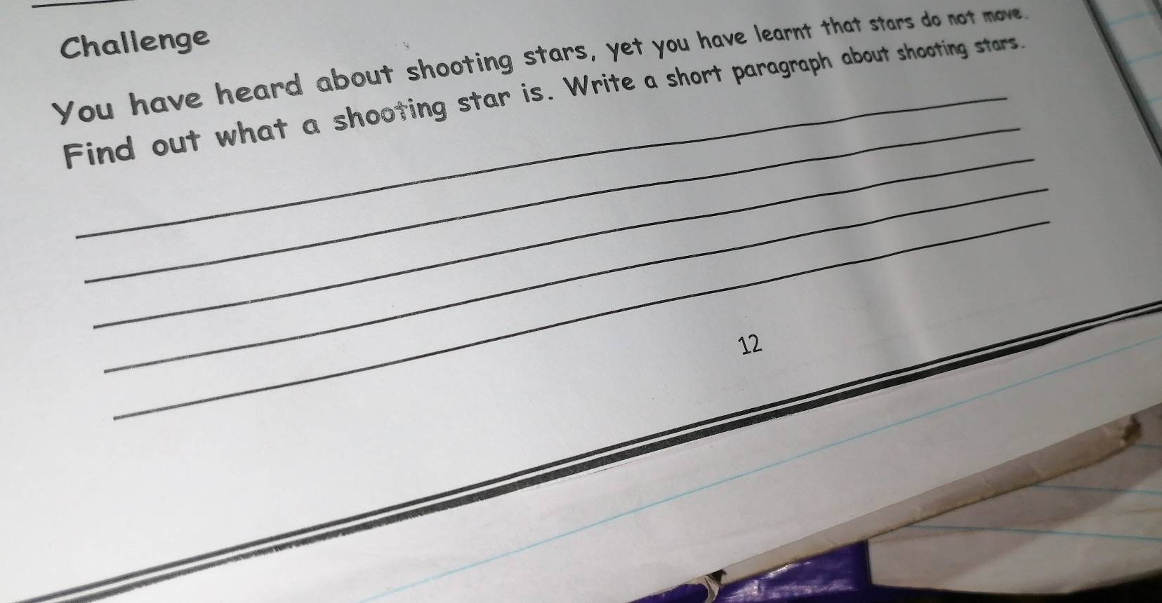 Challenge 
You have heard about shooting stars, yet you have learnt that stars do not move. 
_ 
Find out what a shooting star is. Write a short paragraph about shooting stars. 
_ 
_ 
_ 
12