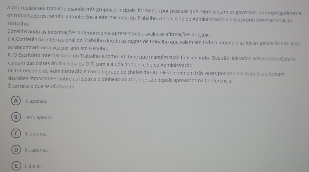 A OIT realiza seu trabalho usando três grupos principais, formados por pessoas que representam os governos, os empregadores e
os trabalhadores, sendo: a Conferência Internacional do Trabalho, o Conselho de Administração e o Escritório Internacional do
Trabalho.
Considerando as informações anteriormente apresentadas, avalie as afirmações a seguir:
I. A Conferência Internacional do Trabalho decide as regras de trabalho que valem em todo o mundo e as ideias gerais da OIT. Eles
se encontram uma vez por ano em Genebra.
II. O Escritório Internacional do Trabalho é como um time que mantém tudo funcionando. Eles são liderados pelo Diretor-Geral e
cuidam das coisas do dia a dia da OIT, com a ajuda do Conselho de Administração.
III. O Conselho de Administração é como o grupo de chefes da OIT. Eles se reúnem três vezes por ano em Genebra e tomam
decisões importantes sobre as ideias e o dinheiro da OIT, que são depois aprovados na Conferência.
É correto o que se afirma em:
A I, apenas.
B  I e II, apenas.
C II, apenas.
DIII, apenas.
E)I,ⅡeⅢII.