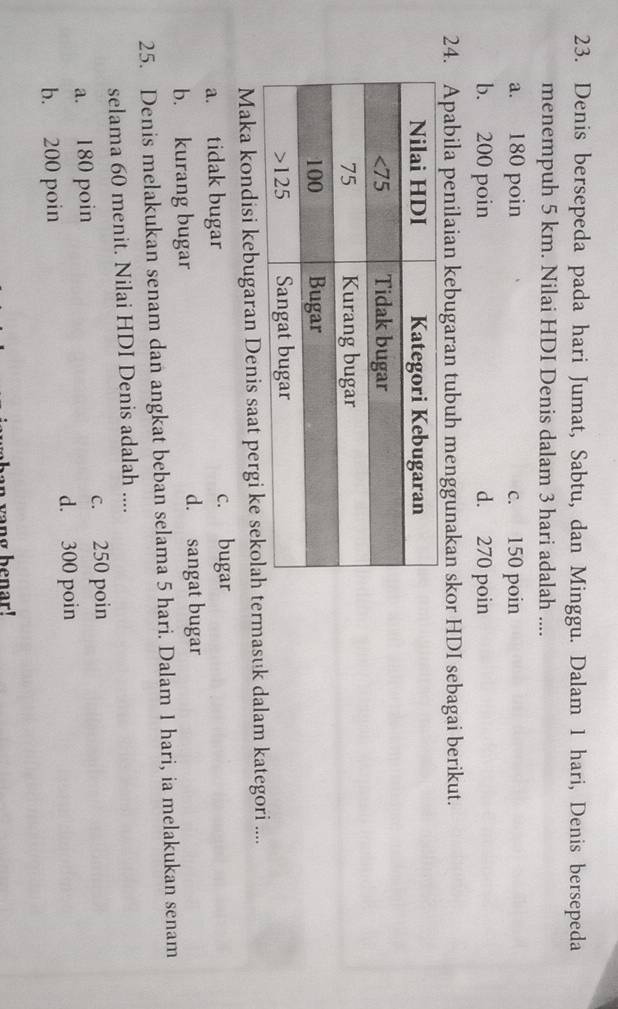 Denis bersepeda pada hari Jumat, Sabtu, dan Minggu. Dalam 1 hari, Denis bersepeda
menempuh 5 km. Nilai HDI Denis dalam 3 hari adalah ....
a. 180 poin c. 150 poin
b. 200 poin d. 270 poin
24. Apabila penilaian kebugaran tubuh menggunakan skor HDI sebagai berikut.
Maka kondisi kebugaran Denis saat pergi ke sekolah termasuk dalam kategori ....
a. tidak bugar c. bugar
b. kurang bugar d. sangat bugar
25. Denis melakukan senam dan angkat beban selama 5 hari. Dalam 1 hari, ia melakukan senam
selama 60 menit. Nilai HDI Denis adalah ....
a. 180 poin c. 250 poin
b. 200 poin d. 300 poin
han yang benar!