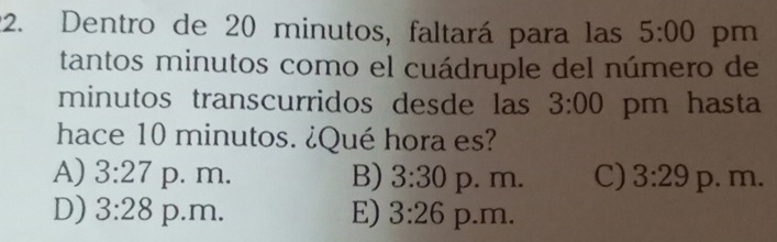 Dentro de 20 minutos, faltará para las 5:00 pm
tantos minutos como el cuádruple del número de
minutos transcurridos desde las 3:00 pm hasta
hace 10 minutos. ¿Qué hora es?
A) 3:27 p. m. B) 3:30 p. m. C) 3:29 p. m.
D) 3:28 p.m, E) 3:26 p.m.