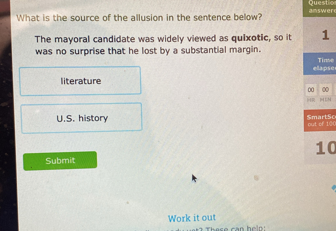 Questio
answere
What is the source of the allusion in the sentence below?
The mayoral candidate was widely viewed as quixotic, so it 1
was no surprise that he lost by a substantial margin.
Time
elapse
literature
00 00
HR MIN
U.S. history SmartSc
out of 100
10
Submit
Work it out
These can help: