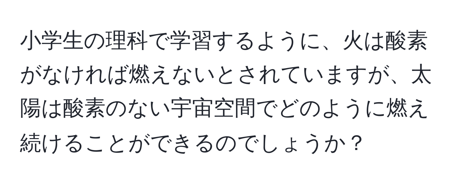 小学生の理科で学習するように、火は酸素がなければ燃えないとされていますが、太陽は酸素のない宇宙空間でどのように燃え続けることができるのでしょうか？