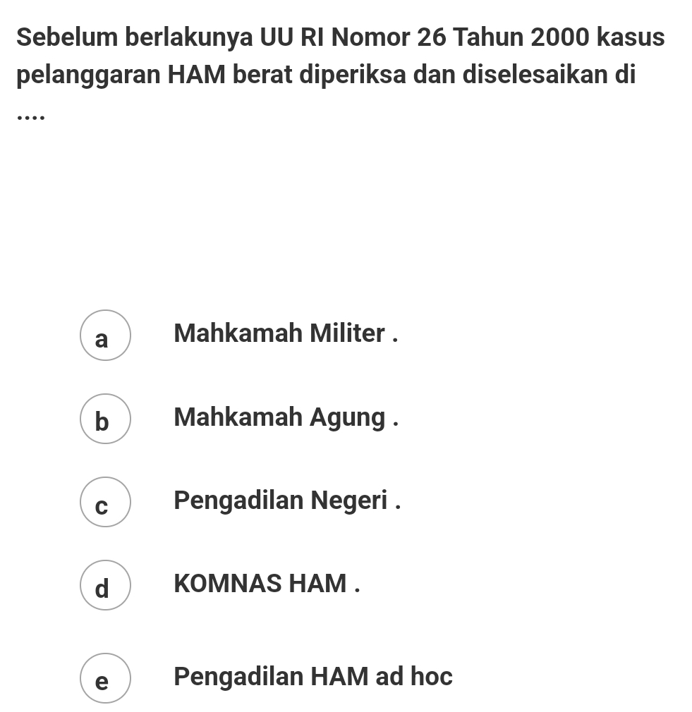 Sebelum berlakunya UU RI Nomor 26 Tahun 2000 kasus
pelanggaran HAM berat diperiksa dan diselesaikan di
…
a Mahkamah Militer .
b  Mahkamah Agung .
c Pengadilan Negeri .
d ) KOMNAS HAM .
e Pengadilan HAM ad hoc