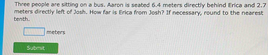 Three people are sitting on a bus. Aaron is seated 6.4 meters directly behind Erica and 2.7
meters directly left of Josh. How far is Erica from Josh? If necessary, round to the nearest 
tenth.
□ meters
Submit