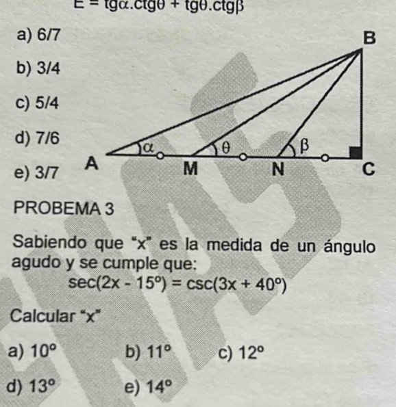 E=tg alpha .ctgθ +tg θ .ctgbeta
a) 6/7
b) 3/4
c) 5/4
d) 7/6
e) 3/7
PROBEMA 3
Sabiendo que “ x ” es la medida de un ángulo
agudo y se cumple que:
sec (2x-15°)=csc (3x+40°)
Calcular “ x ”
a) 10° b) 11° c) 12°
d) 13° e) 14°