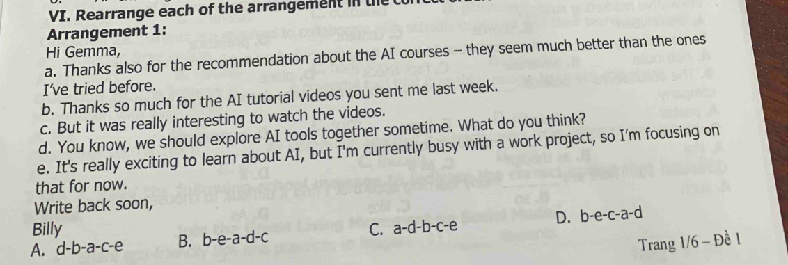 Rearrange each of the arrangement in the
Arrangement 1:
Hi Gemma,
a. Thanks also for the recommendation about the AI courses - they seem much better than the ones
I've tried before.
b. Thanks so much for the AI tutorial videos you sent me last week.
c. But it was really interesting to watch the videos.
d. You know, we should explore AI tools together sometime. What do you think?
e. It's really exciting to learn about AI, but I'm currently busy with a work project, so I’m focusing on
that for now.
Write back soon,
D. h-e-c-a-c a 
Billy
A. d-b-a-c-e B. b-e-a-d-c C. a-d-b-c-e
Trang 1/6 - Đề 1