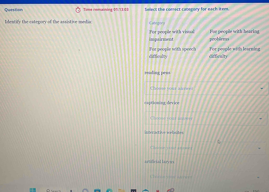 Question Time remaining 01:13:03 Select the correct category for each item.
Identify the category of the assistive media: Category
For people with visual For people with hearing
impairment problems
For people with speech For people with learning
difficulty difficulty
reading pens
Choose your answer
captioning device
Choose your answer
interactive websites
Choose your answer
artificial larynx
Choose your answer
Sear
